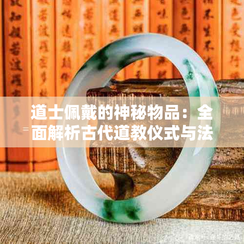 道士佩戴的神秘物品：全面解析古代道教仪式与法器的用途与含义