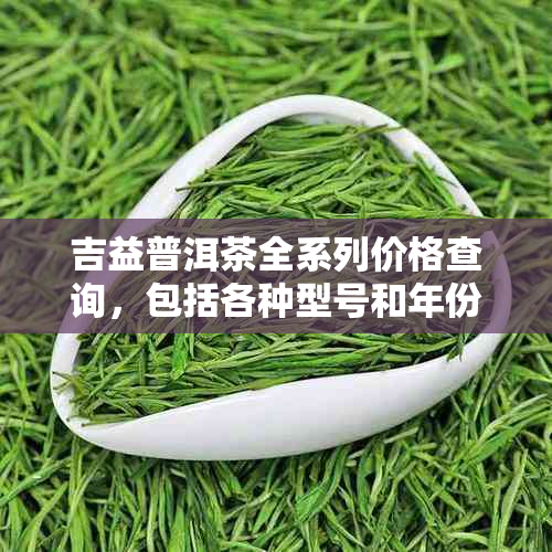 吉益普洱茶全系列价格查询，包括各种型号和年份的详细信息