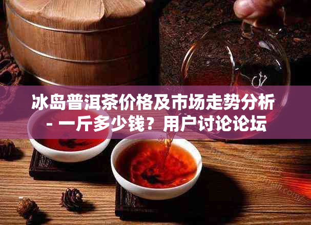 冰岛普洱茶价格及市场走势分析 - 一斤多少钱？用户讨论论坛