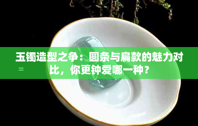 玉镯造型之争：圆条与扁款的魅力对比，你更钟爱哪一种？