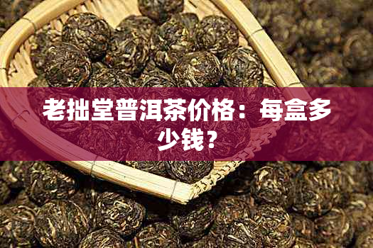 老拙堂普洱茶价格：每盒多少钱？