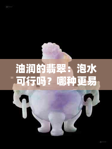 油润的翡翠：泡水可行吗？哪种更易变种？价格如何？