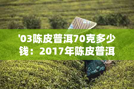 '03陈皮普洱70克多少钱：2017年陈皮普洱价格，每包、每斤及盒装价格查询'