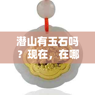 潜山有玉石吗？现在，在哪里？潜山石雕石像叫什么？有哪些矿山？哪里有？