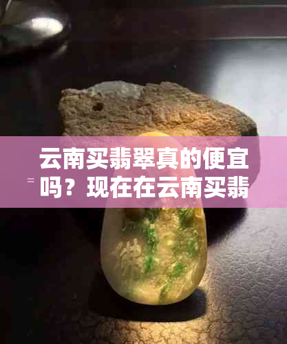 云南买翡翠真的便宜吗？现在在云南买翡翠需要注意什么？