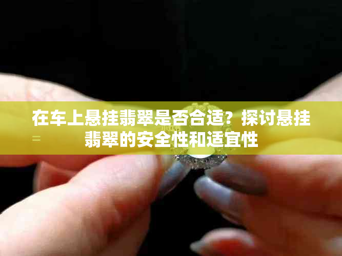 在车上悬挂翡翠是否合适？探讨悬挂翡翠的安全性和适宜性