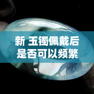 新 玉镯佩戴后是否可以频繁取下？了解其影响与正确保养方法