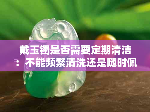 戴玉镯是否需要定期清洁：不能频繁清洗还是随时佩戴？