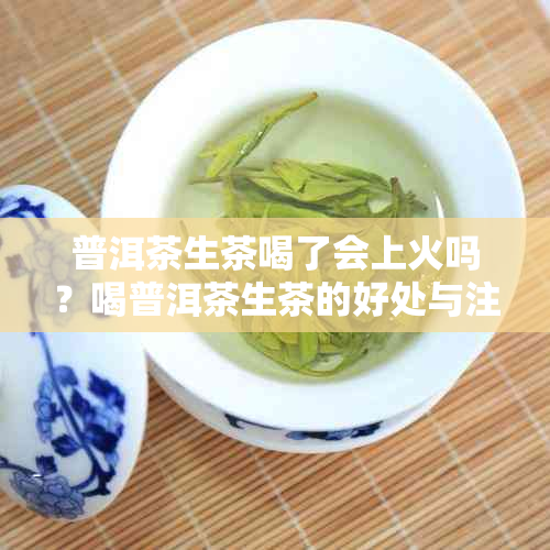 普洱茶生茶喝了会上火吗？喝普洱茶生茶的好处与注意事项有哪些？