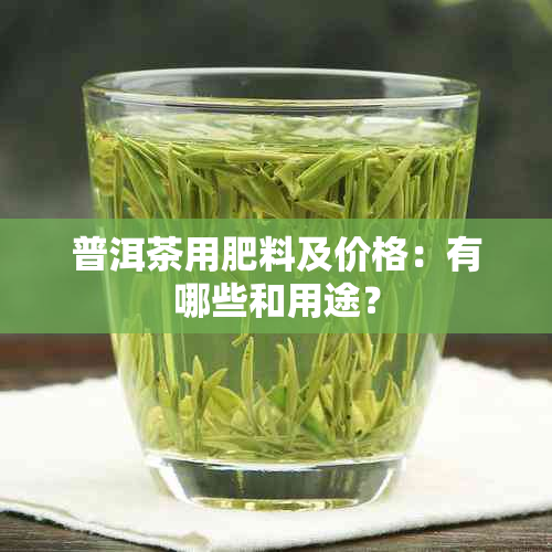 普洱茶用肥料及价格：有哪些和用途？