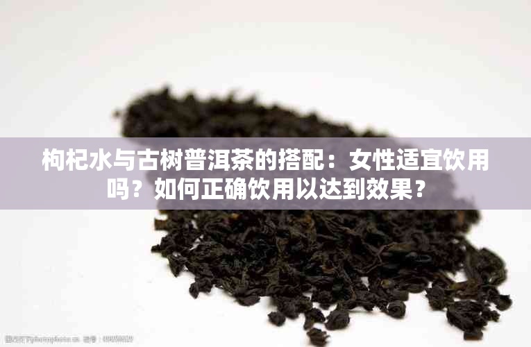 枸杞水与古树普洱茶的搭配：女性适宜饮用吗？如何正确饮用以达到效果？