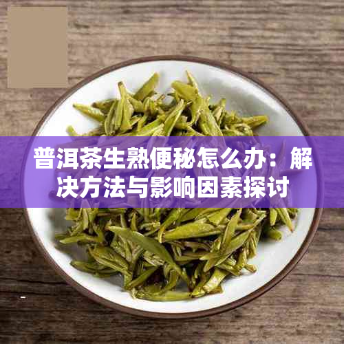 普洱茶生熟便秘怎么办：解决方法与影响因素探讨