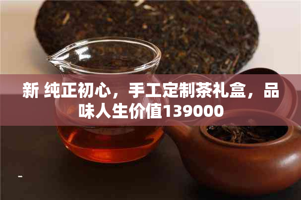 新 纯正初心，手工定制茶礼盒，品味人生价值139000