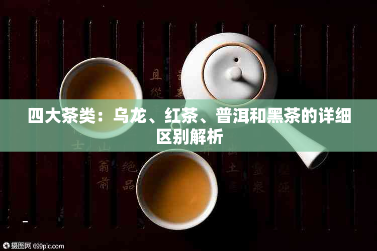 四大茶类：乌龙、红茶、普洱和黑茶的详细区别解析