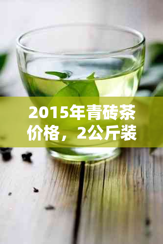 2015年青砖茶价格，2公斤装，品质与市场行情全面解析