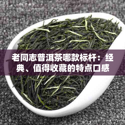 老同志普洱茶哪款标杆：经典、值得收藏的特点口感，老同志普洱茶推荐。