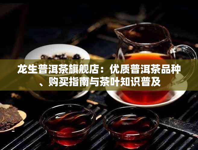 龙生普洱茶旗舰店：优质普洱茶品种、购买指南与茶叶知识普及