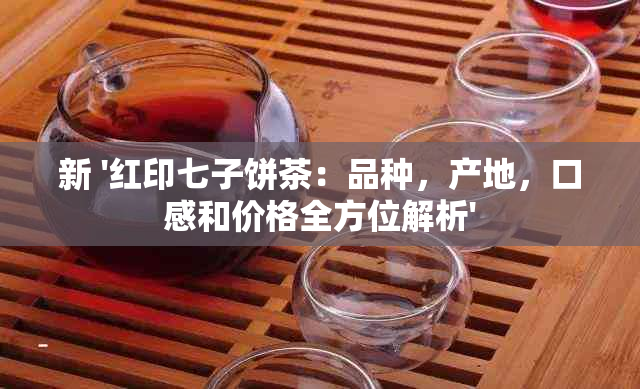 新 '红印七子饼茶：品种，产地，口感和价格全方位解析'