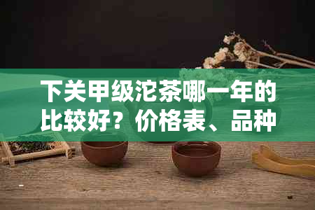 下关甲级沱茶哪一年的比较好？价格表、品种与年份对比