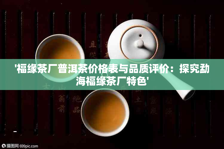 '福缘茶厂普洱茶价格表与品质评价：探究勐海福缘茶厂特色'