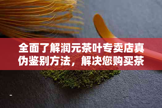 全面了解润元茶叶专卖店真伪鉴别方法，解决您购买茶叶的疑虑与困扰