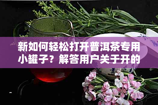 新如何轻松打开普洱茶专用小罐子？解答用户关于开的全面疑问