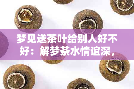 梦见送茶叶给别人好不好：解梦茶水情谊深，送礼寓意友情浓。