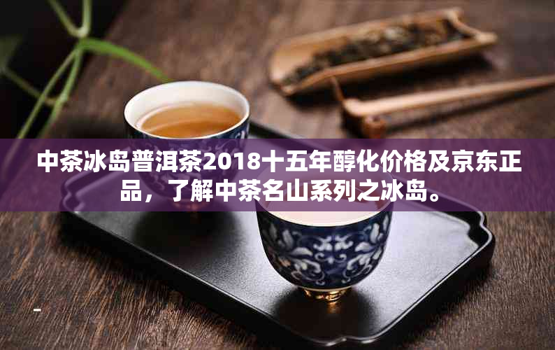 中茶冰岛普洱茶2018十五年醇化价格及京东正品，了解中茶名山系列之冰岛。