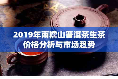 2019年南糯山普洱茶生茶价格分析与市场趋势