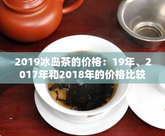 2019冰岛茶的价格：19年、2017年和2018年的价格比较与查询