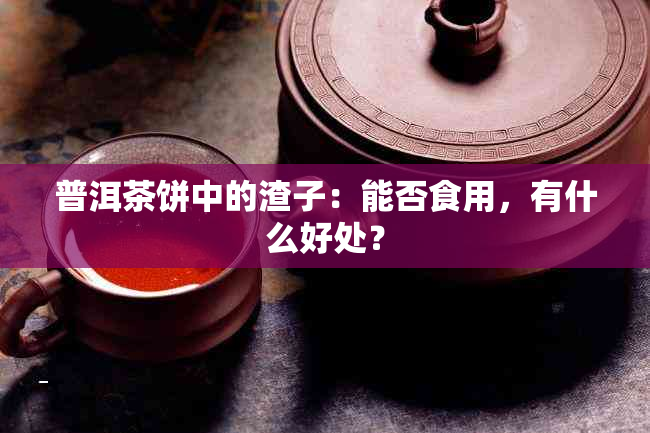 普洱茶饼中的渣子：能否食用，有什么好处？