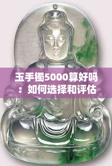 玉手镯5000算好吗：如何选择和评估玉手镯的价值？