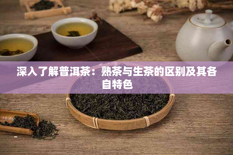 深入了解普洱茶：熟茶与生茶的区别及其各自特色