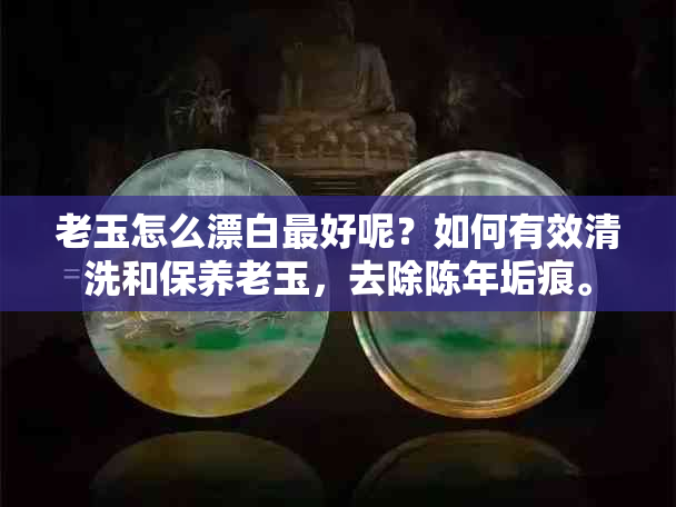 老玉怎么漂白更好呢？如何有效清洗和保养老玉，去除陈年垢痕。