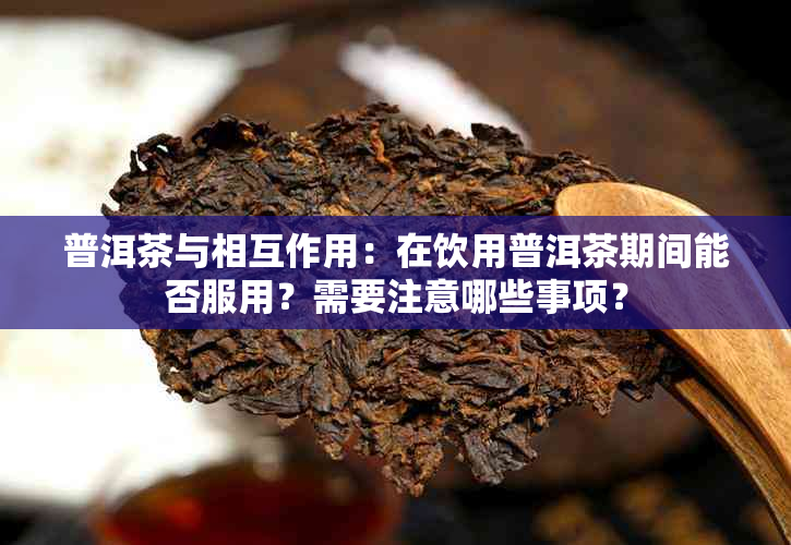 普洱茶与相互作用：在饮用普洱茶期间能否服用？需要注意哪些事项？