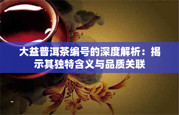 大益普洱茶编号的深度解析：揭示其独特含义与品质关联