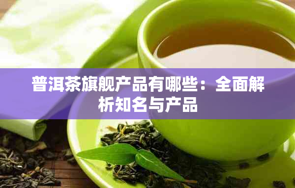 普洱茶旗舰产品有哪些：全面解析知名与产品