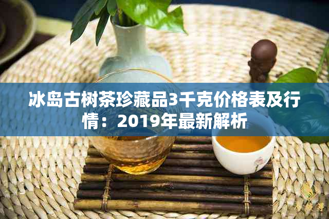 冰岛古树茶珍藏品3千克价格表及行情：2019年最新解析