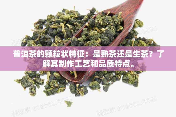 普洱茶的颗粒状特征：是熟茶还是生茶？了解其制作工艺和品质特点。