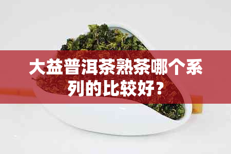 大益普洱茶熟茶哪个系列的比较好？