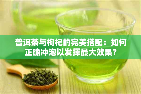 普洱茶与枸杞的完美搭配：如何正确冲泡以发挥更大效果？