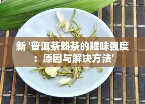 新 '普洱茶熟茶的腥味强度：原因与解决方法'