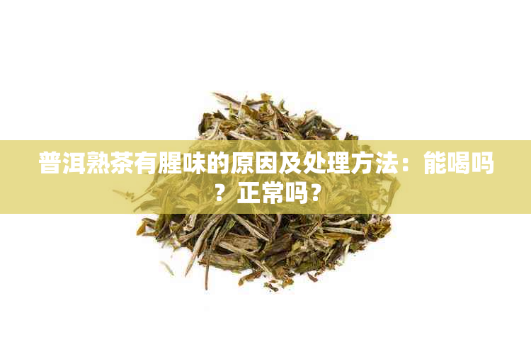 普洱熟茶有腥味的原因及处理方法：能喝吗？正常吗？