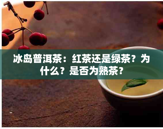 冰岛普洱茶：红茶还是绿茶？为什么？是否为熟茶？