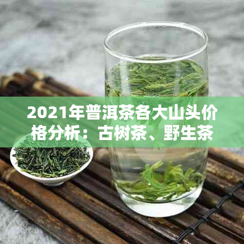 2021年普洱茶各大山头价格分析：古树茶、野生茶、新茶市场行情一览