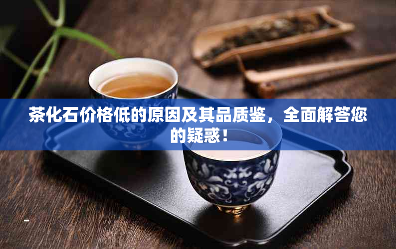 茶化石价格低的原因及其品质鉴，全面解答您的疑惑！