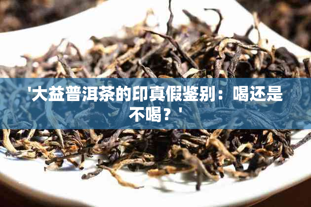 '大益普洱茶的印真假鉴别：喝还是不喝？'