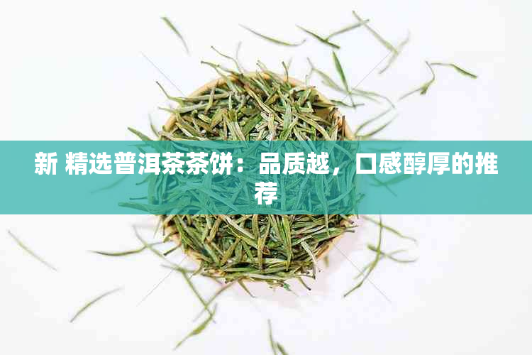 新 精选普洱茶茶饼：品质越，口感醇厚的推荐