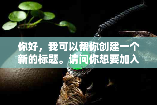 你好，我可以帮你创建一个新的标题。请问你想要加入哪些关键词呢？??