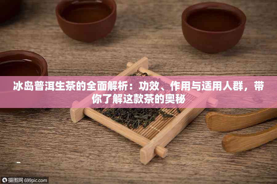 冰岛普洱生茶的全面解析：功效、作用与适用人群，带你了解这款茶的奥秘